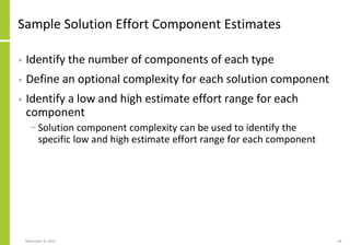 Sample Solution Effort Component Estimates
• Identify the number of components of each type
• Define an optional complexity for each solution component
• Identify a low and high estimate effort range for each
component
− Solution component complexity can be used to identify the
specific low and high estimate effort range for each component
November 8, 2022 44
 