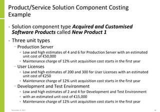 Product/Service Solution Component Costing
Example
• Solution component type Acquired and Customised
Software Products called New Product 1
• Three unit types
− Production Server
• Low and high estimates of 4 and 6 for Production Server with an estimated
unit cost of €50,000
• Maintenance charge of 12% unit acquisition cost starts in the first year
− User Licenses
• Low and high estimates of 200 and 300 for User Licenses with an estimated
unit cost of €250
• Maintenance charge of 12% unit acquisition cost starts in the first year
− Development and Test Environment
• Low and high estimates of 2 and 4 for Development and Test Environment
• with an estimated unit cost of €15,000
• Maintenance charge of 12% unit acquisition cost starts in the first year
November 8, 2022 48
 
