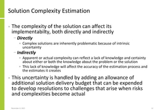 Solution Complexity Estimation
• The complexity of the solution can affect its
implementabilty, both directly and indirectly
− Directly
• Complex solutions are inherently problematic because of intrinsic
uncertainty
− Indirectly
• Apparent or actual complexity can reflect a lack of knowledge and certainty
about either or both the knowledge about the problem or the solution
• This lack of knowledge will affect the accuracy of the estimation process and
the estimates it creates
• This uncertainty is handled by adding an allowance of
additional solution delivery budget that can be expended
to develop resolutions to challenges that arise when risks
and complexities become actual
November 8, 2022 52
 