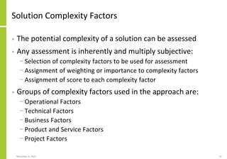 Solution Complexity Factors
• The potential complexity of a solution can be assessed
• Any assessment is inherently and multiply subjective:
− Selection of complexity factors to be used for assessment
− Assignment of weighting or importance to complexity factors
− Assignment of score to each complexity factor
• Groups of complexity factors used in the approach are:
− Operational Factors
− Technical Factors
− Business Factors
− Product and Service Factors
− Project Factors
November 8, 2022 53
 