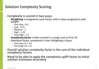 Solution Complexity Scoring
• Complexity is scored in two ways:
− Weighting is assigned to each factor with a value assigned to each
weight:
• Very Low – 0.5
• Low – 0.75
• Medium – 1
• High – 1.25
• Very High – 1.5
− Complexity factor is then scored in a range such as 0 to 10
− Individual factor complexity is then Weighting x Score:
• Very Low x 5 = 2.5
• Very High x 8 = 12
• Overall solution complexity factor is the sum of the individual
complexity factors
• Need to be able to apply the complexity uplift factor to initial
solution estimates accurately
November 8, 2022 55
 