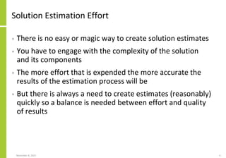 Solution Estimation Effort
• There is no easy or magic way to create solution estimates
• You have to engage with the complexity of the solution
and its components
• The more effort that is expended the more accurate the
results of the estimation process will be
• But there is always a need to create estimates (reasonably)
quickly so a balance is needed between effort and quality
of results
November 8, 2022 6
 