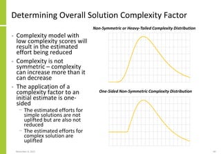 Determining Overall Solution Complexity Factor
• Complexity model with
low complexity scores will
result in the estimated
effort being reduced
• Complexity is not
symmetric – complexity
can increase more than it
can decrease
• The application of a
complexity factor to an
initial estimate is one-
sided
− The estimated efforts for
simple solutions are not
uplifted but are also not
reduced
− The estimated efforts for
complex solution are
uplifted
November 8, 2022 60
Non-Symmetric or Heavy-Tailed Complexity Distribution
One-Sided Non-Symmetric Complexity Distribution
 