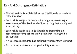 Risk And Contingency Estimation
• The estimation template takes the traditional approach to
risk estimation
• Each risk is assigned a probability range representing an
assessment of the likelihood of it occurring that is assigned
a percentage
• Each risk is assigned a impact range representing an
assessment of impact should it occur that is assigned a
percentage
• A risk score is calculated as probability percentage x impact
• A risk rating is calculated as probability x impact
November 8, 2022 71
 
