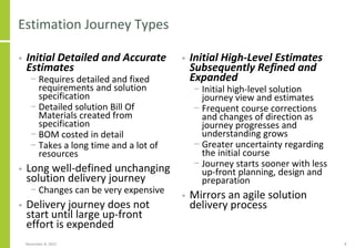 Estimation Journey Types
• Initial Detailed and Accurate
Estimates
− Requires detailed and fixed
requirements and solution
specification
− Detailed solution Bill Of
Materials created from
specification
− BOM costed in detail
− Takes a long time and a lot of
resources
• Long well-defined unchanging
solution delivery journey
− Changes can be very expensive
• Delivery journey does not
start until large up-front
effort is expended
• Initial High-Level Estimates
Subsequently Refined and
Expanded
− Initial high-level solution
journey view and estimates
− Frequent course corrections
and changes of direction as
journey progresses and
understanding grows
− Greater uncertainty regarding
the initial course
− Journey starts sooner with less
up-front planning, design and
preparation
• Mirrors an agile solution
delivery process
November 8, 2022 8
 