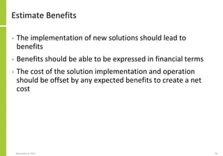 Estimate Benefits
• The implementation of new solutions should lead to
benefits
• Benefits should be able to be expressed in financial terms
• The cost of the solution implementation and operation
should be offset by any expected benefits to create a net
cost
November 8, 2022 85
 