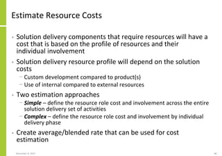 Estimate Resource Costs
• Solution delivery components that require resources will have a
cost that is based on the profile of resources and their
individual involvement
• Solution delivery resource profile will depend on the solution
costs
− Custom development compared to product(s)
− Use of internal compared to external resources
• Two estimation approaches
− Simple – define the resource role cost and involvement across the entire
solution delivery set of activities
− Complex – define the resource role cost and involvement by individual
delivery phase
• Create average/blended rate that can be used for cost
estimation
November 8, 2022 88
 