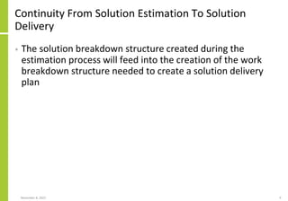 Continuity From Solution Estimation To Solution
Delivery
• The solution breakdown structure created during the
estimation process will feed into the creation of the work
breakdown structure needed to create a solution delivery
plan
November 8, 2022 9
 