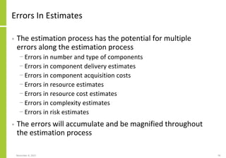 Errors In Estimates
• The estimation process has the potential for multiple
errors along the estimation process
− Errors in number and type of components
− Errors in component delivery estimates
− Errors in component acquisition costs
− Errors in resource estimates
− Errors in resource cost estimates
− Errors in complexity estimates
− Errors in risk estimates
• The errors will accumulate and be magnified throughout
the estimation process
November 8, 2022 95
 