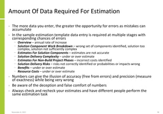 Amount Of Data Required For Estimation
• The more data you enter, the greater the opportunity for errors as mistakes can
accumulate
• In the sample estimation template data entry is required at multiple stages with
corresponding chances of errors
− Overview – annual rate of increase
− Solution Component Work Breakdown – wrong set of components identified, solution too
complex, solution not sufficiently complex
− Estimates For Solution Components – estimates are not accurate
− Solution Delivery Complexity – under or over estimate
− Estimates For Non-Build Project Phases – incorrect costs identified
− Solution Delivery Risks – risks not correctly identified or probabilities or impacts wrong
− Benefits – under or over estimate
− Resource Costs – under or over estimate
• Numbers can give the illusion of accuracy (free from errors) and precision (measure
of exactness) while being very wrong
• Be aware of the deception and false comfort of numbers
• Always check and recheck your estimates and have different people perform the
same estimation task
November 8, 2022 98
 