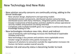 New Technology And New Risks
• New solution security concerns are continually arising, adding to the
threat landscape
− New solution design, deployment and operating models
− Distributed solution components, distributed solution consumer base,
distributed access with many interfaces, integration points and data flows
− Greater involvement of third-parties and their platforms whose operational
security models and practices are being inherited
− Complexity with multiple handoffs gives rise to gaps in end-to-end view and
knowledge leading to risks
• New technologies introduce new risks, direct and indirect
− Lack of familiarity with technology increases the likelihood of exploitable
mistakes and errors
− New technology is less proven and contains more exploitable errors
− Greater range of solution entry points increases risk
− Exposure of solutions to consumers outside the organisation increases risk
− Human risk factors weaken overall security
• Solution risk and security status is becoming harder to track
March 8, 2022 10
 