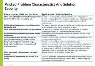 Wicked Problem Characteristics And Solution
Security
March 8, 2022 16
Characteristics of Wicked Problems Application to Solution Security
There is no definite formulation of wicked problems.There is no certainly about when security has been fully achieved.
Wicked problems have no stopping rule. There is no stopping rule that states security has been fully achieved if a
defined set of activities and controls have been performed and
implemented.
Solutions to wicked problems are not true or false,
but good or bad
The security state of a solution can just be expressed along a spectrum of
better or worse rather than a binary true or false.
There is no immediate or ultimate test for solutions. The security of a solution is difficult, if not impossible, to establish.
Proving the certainty of a negative can be unachievable.
All attempts to solutions have effects that may not
be reversible.
Implementing solution security impacts the operation and use of the
solutions themselves.
Wicked problems have no clear solution, and
perhaps not even a set of possible solutions.
There is no one security solution but a combination of interrelated and
layers security components.
Every wicked problem is essentially unique. There is no one standard solution template to security.
Every wicked problem may be a symptom of
another problem.
Solution security is only a subset of wider organisation security. Lack of
security is a potential problem that has to be exploited for the problem
to become real. It is difficult for individual solutions to be secure if an
organisation security foundation and framework are not in place.
There are multiple explanations for the wicked
problem.
Solution security can be defined in many ways.
The planner (or policy-maker) has no right to be
wrong.
Failure to implement effective solution security can lead to very serious
negative consequences to getting it wrong leads to blame but getting it
right does not lead to any praise.
 