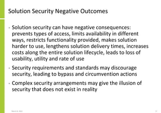 Solution Security Negative Outcomes
• Solution security can have negative consequences:
prevents types of access, limits availability in different
ways, restricts functionality provided, makes solution
harder to use, lengthens solution delivery times, increases
costs along the entire solution lifecycle, leads to loss of
usability, utility and rate of use
• Security requirements and standards may discourage
security, leading to bypass and circumvention actions
• Complex security arrangements may give the illusion of
security that does not exist in reality
March 8, 2022 17
 