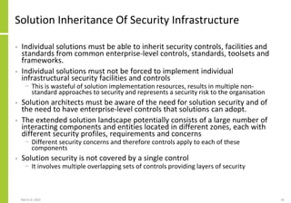 Solution Inheritance Of Security Infrastructure
• Individual solutions must be able to inherit security controls, facilities and
standards from common enterprise-level controls, standards, toolsets and
frameworks.
• Individual solutions must not be forced to implement individual
infrastructural security facilities and controls
− This is wasteful of solution implementation resources, results in multiple non-
standard approaches to security and represents a security risk to the organisation
• Solution architects must be aware of the need for solution security and of
the need to have enterprise-level controls that solutions can adopt.
• The extended solution landscape potentially consists of a large number of
interacting components and entities located in different zones, each with
different security profiles, requirements and concerns
− Different security concerns and therefore controls apply to each of these
components
• Solution security is not covered by a single control
− It involves multiple overlapping sets of controls providing layers of security
March 8, 2022 18
 