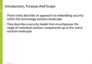 Introduction, Purpose And Scope
• These notes describe an approach to embedding security
within the technology solution landscape
• They describe a security model that encompasses the
range of individual solution components up to the entire
solution landscape
March 8, 2022 2
 