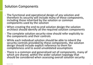 Solution Components
• The functional and operational design of any solution and
therefore its security will include many of these components,
including those inherited by the solution or common
components used by the solution
• When creating the end-to-end solution design the solution
architect should identify all the required solution components
• The complete solution security view should refer explicitly to
the components and their controls
• While each individual solution should be able to inherit the
security controls provided by these components, the solution
design should include explicit reference to them for
completeness and to avoid unvalidated assumptions
• There is a common and generalised set of components, many of
which are shared, within the wider solution topology that
should be considered when assessing overall solution security
March 8, 2022 27
 