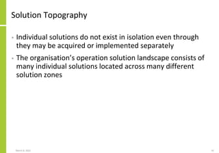 Solution Topography
• Individual solutions do not exist in isolation even through
they may be acquired or implemented separately
• The organisation’s operation solution landscape consists of
many individual solutions located across many different
solution zones
March 8, 2022 33
 