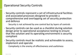 Operational Security Controls
• Security controls represent a set of infrastructural facilities
and associated processes designed to provide a
comprehensive and overlapping set of security protection
and defence
− Security is not achieved by one control but by layers of controls
• Security controls can be used as a checklist during solution
design prior to operational acceptance testing to ensure
that the solution and its operating environment is security
compliant
• Security controls must be realistic and achievable to assess,
implement and operate
− Complexity is the enemy of effectiveness and usefulness
March 8, 2022 36
 