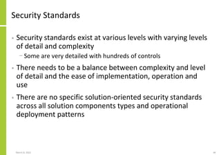 Security Standards
• Security standards exist at various levels with varying levels
of detail and complexity
− Some are very detailed with hundreds of controls
• There needs to be a balance between complexity and level
of detail and the ease of implementation, operation and
use
• There are no specific solution-oriented security standards
across all solution components types and operational
deployment patterns
March 8, 2022 44
 