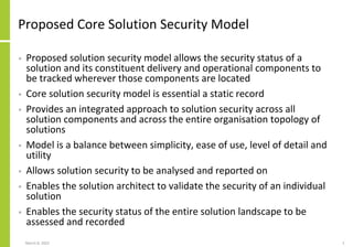 Proposed Core Solution Security Model
• Proposed solution security model allows the security status of a
solution and its constituent delivery and operational components to
be tracked wherever those components are located
• Core solution security model is essential a static record
• Provides an integrated approach to solution security across all
solution components and across the entire organisation topology of
solutions
• Model is a balance between simplicity, ease of use, level of detail and
utility
• Allows solution security to be analysed and reported on
• Enables the solution architect to validate the security of an individual
solution
• Enables the security status of the entire solution landscape to be
assessed and recorded
March 8, 2022 5
 