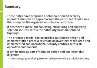 Summary
• These notes have proposed a solution-oriented security
approach that can be applied across the entire set of solutions
that comprise the organisation solution landscape
• It describes a model for collecting, structuring and analysing
solution security across the entire organisation solution
topology
• The proposed model can be applied to solution design and
implementation process to create an inventory of required and
implemented and operational security controls across all
operation components
• It can be used as part of solution design and operation due
diligence
− Use at stage gates during solution delivery to validate solution security
March 8, 2022 74
 