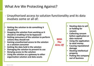 What Are We Protecting Against?
• Unauthorised access to solution functionality and its data
involves some or all of:
March 8, 2022 8
• Getting the solution to do something it
should not
• Stopping the solution from working as it
should or enabling it to be bypassed
• Getting consumers of the solution to perform
actions they should not
• Gaining unauthorised access to the solution
as a solution consumer
• Getting the data held in the solution
• Damaging the solution to prevent its use
• Denying access to the solution
• Using the solution as a gateway to other
organisation solution and data assets
• Stealing data to sell
or holding for
ransom
• Collecting ransom
before application or
data restored
• Using the application
to steal money
• Causing reputational
damage
• Stealing intellectual
property
• Putting the company
out of business
With
The
Aims Of
 