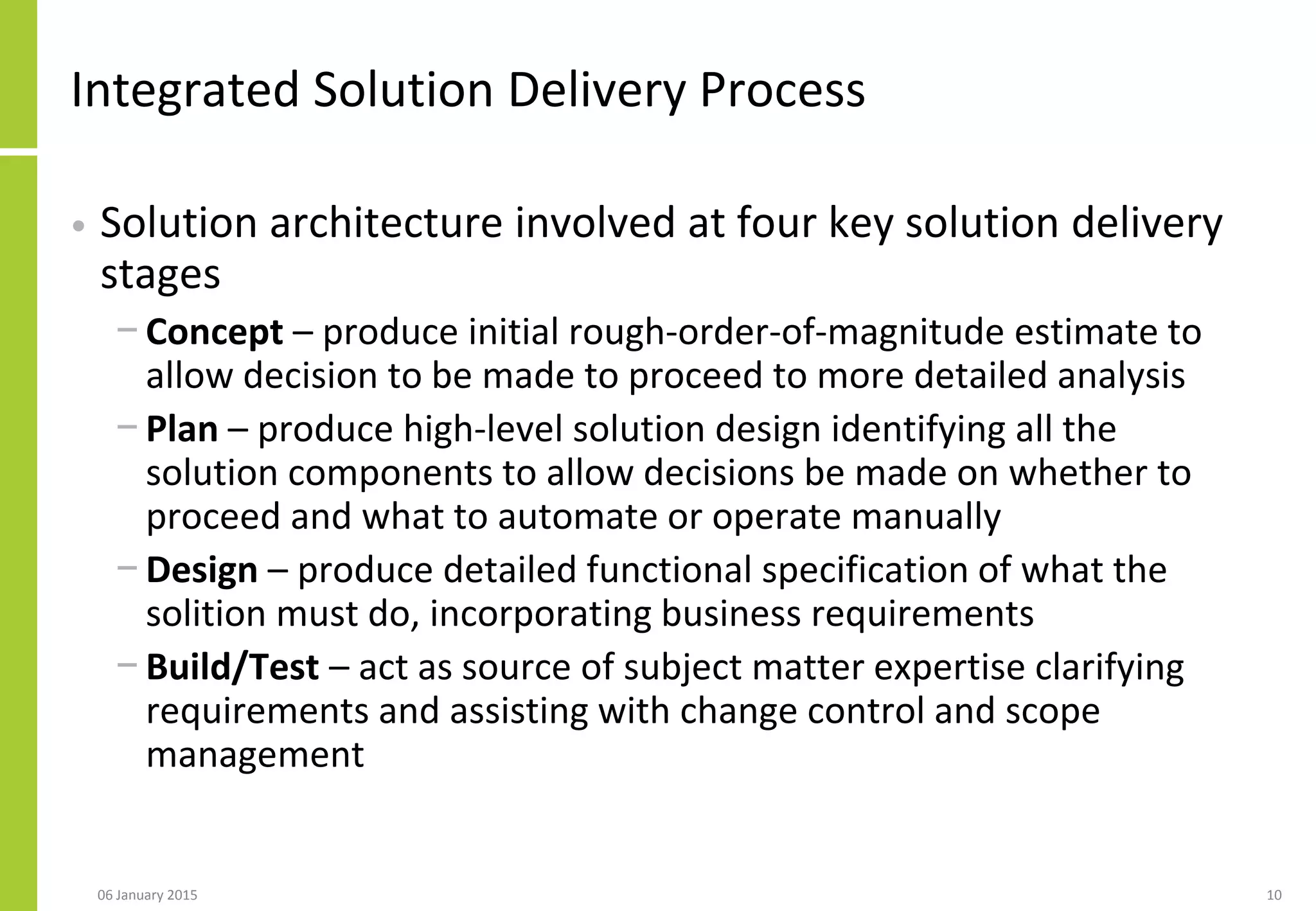 Integrated Solution Delivery Process
• Solution architecture involved at four key solution delivery
stages
− Concept – produce initial rough-order-of-magnitude estimate to
allow decision to be made to proceed to more detailed analysis
− Plan – produce high-level solution design identifying all the
solution components to allow decisions be made on whether to
proceed and what to automate or operate manually
− Design – produce detailed functional specification of what the
solition must do, incorporating business requirements
− Build/Test – act as source of subject matter expertise clarifying
requirements and assisting with change control and scope
management
06 January 2015 10
 