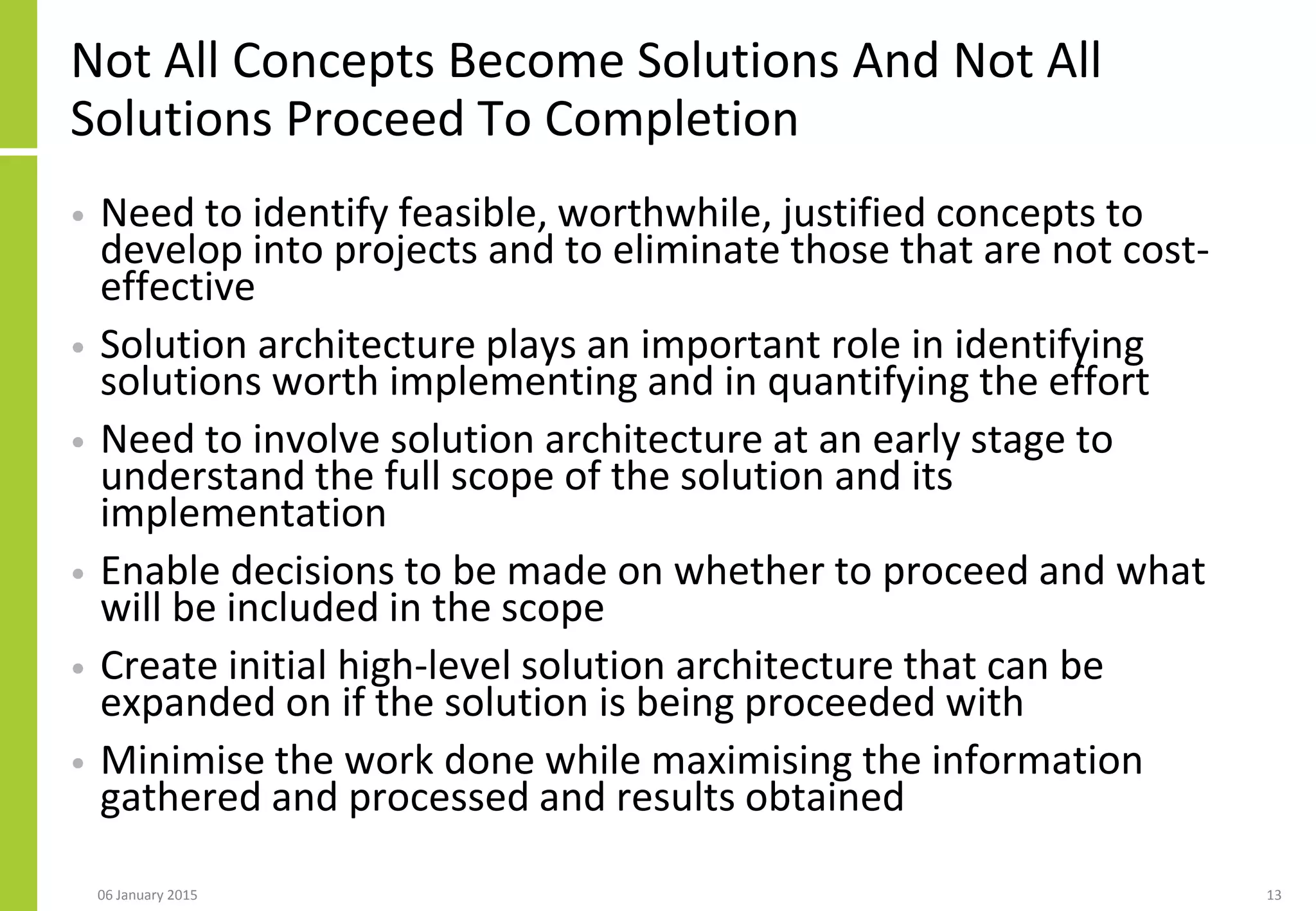 Not All Concepts Become Solutions And Not All
Solutions Proceed To Completion
• Need to identify feasible, worthwhile, justified concepts to
develop into projects and to eliminate those that are not cost-
effective
• Solution architecture plays an important role in identifying
solutions worth implementing and in quantifying the effort
• Need to involve solution architecture at an early stage to
understand the full scope of the solution and its
implementation
• Enable decisions to be made on whether to proceed and what
will be included in the scope
• Create initial high-level solution architecture that can be
expanded on if the solution is being proceeded with
• Minimise the work done while maximising the information
gathered and processed and results obtained
06 January 2015 13
 