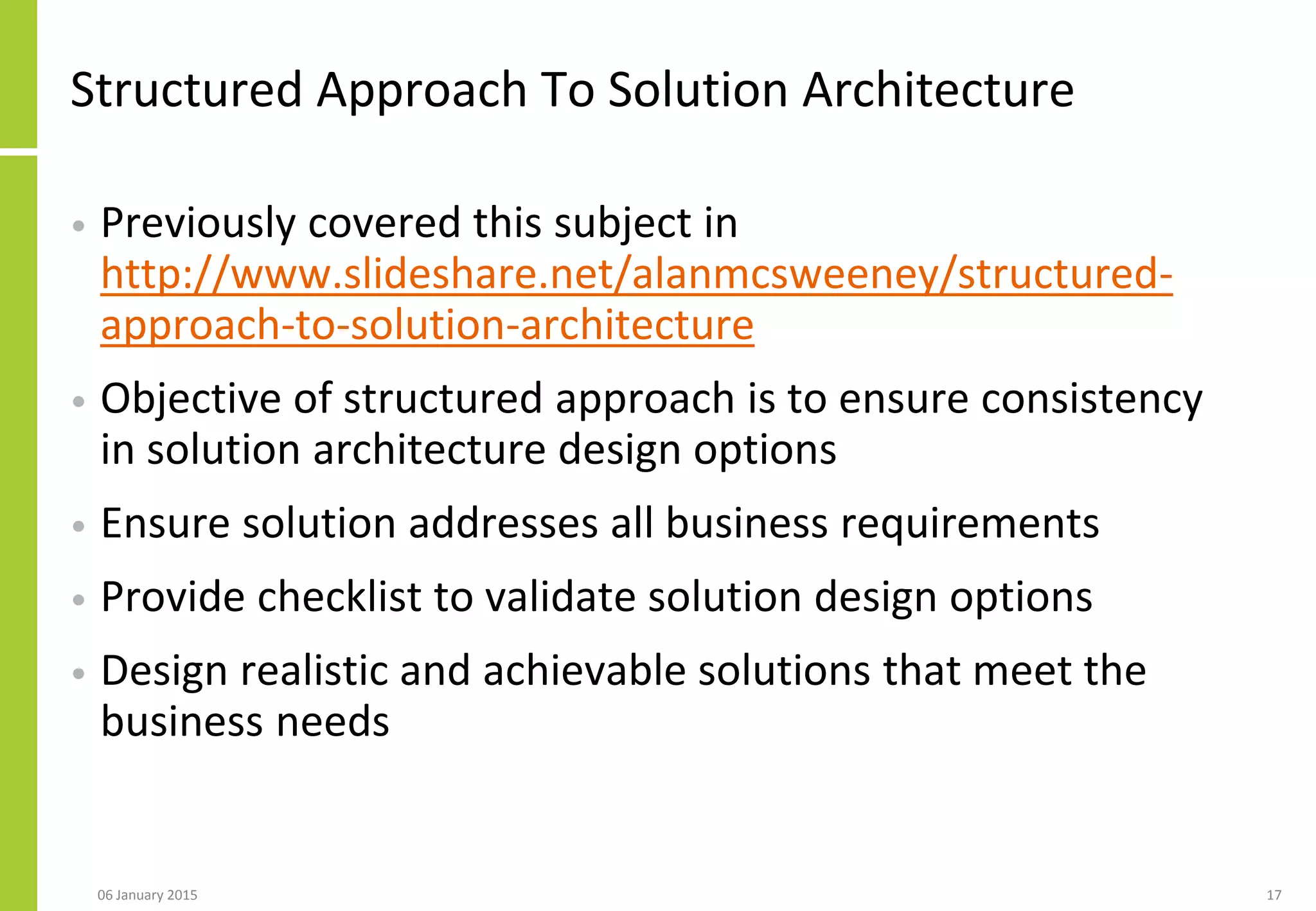 Structured Approach To Solution Architecture
• Previously covered this subject in
http://www.slideshare.net/alanmcsweeney/structured-
approach-to-solution-architecture
• Objective of structured approach is to ensure consistency
in solution architecture design options
• Ensure solution addresses all business requirements
• Provide checklist to validate solution design options
• Design realistic and achievable solutions that meet the
business needs
06 January 2015 17
 