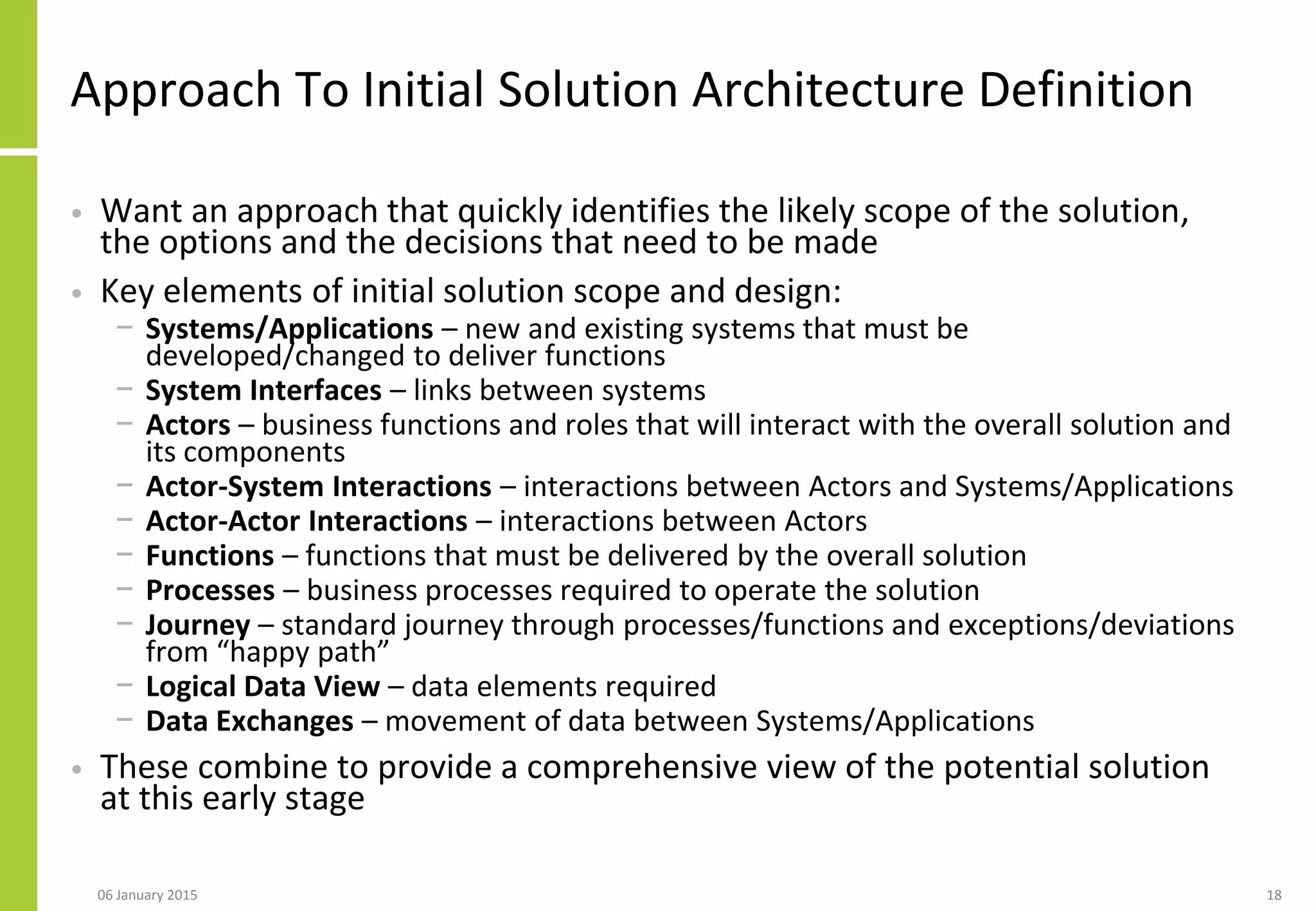 Approach To Initial Solution Architecture Definition
• Want an approach that quickly identifies the likely scope of the solution,
the options and the decisions that need to be made
• Key elements of initial solution scope and design:
− Systems/Applications – new and existing systems that must be
developed/changed to deliver functions
− System Interfaces – links between systems
− Actors – business functions and roles that will interact with the overall solution and
its components
− Actor-System Interactions – interactions between Actors and Systems/Applications
− Actor-Actor Interactions – interactions between Actors
− Functions – functions that must be delivered by the overall solution
− Processes – business processes required to operate the solution
− Journey – standard journey through processes/functions and exceptions/deviations
from “happy path”
− Logical Data View – data elements required
− Data Exchanges – movement of data between Systems/Applications
• These combine to provide a comprehensive view of the potential solution
at this early stage
06 January 2015 18
 