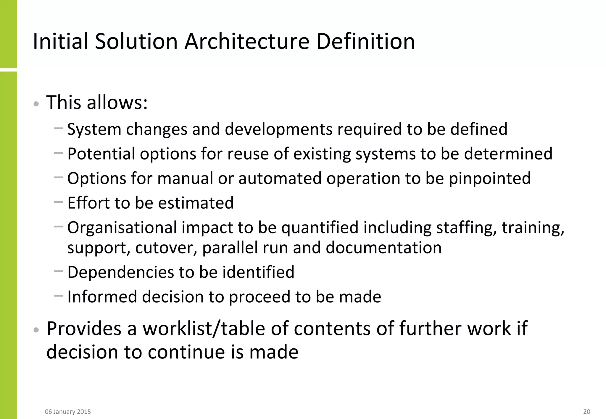 Initial Solution Architecture Definition
• This allows:
− System changes and developments required to be defined
− Potential options for reuse of existing systems to be determined
− Options for manual or automated operation to be pinpointed
− Effort to be estimated
− Organisational impact to be quantified including staffing, training,
support, cutover, parallel run and documentation
− Dependencies to be identified
− Informed decision to proceed to be made
• Provides a worklist/table of contents of further work if
decision to continue is made
06 January 2015 20
 