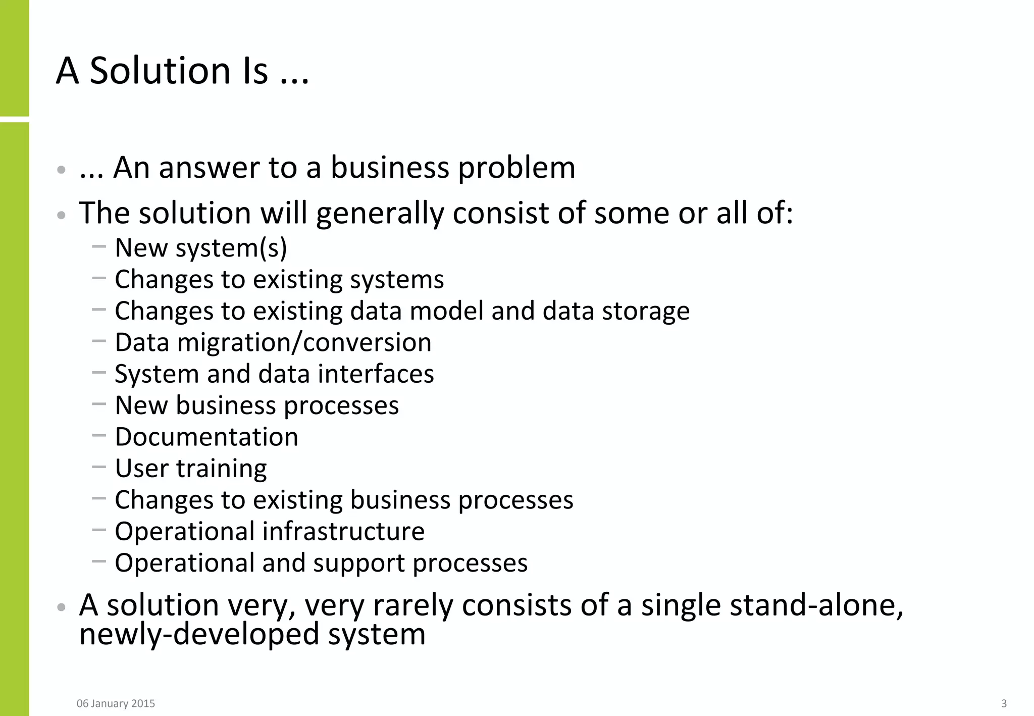 A Solution Is ...
• ... An answer to a business problem
• The solution will generally consist of some or all of:
− New system(s)
− Changes to existing systems
− Changes to existing data model and data storage
− Data migration/conversion
− System and data interfaces
− New business processes
− Documentation
− User training
− Changes to existing business processes
− Operational infrastructure
− Operational and support processes
• A solution very, very rarely consists of a single stand-alone,
newly-developed system
306 January 2015
 