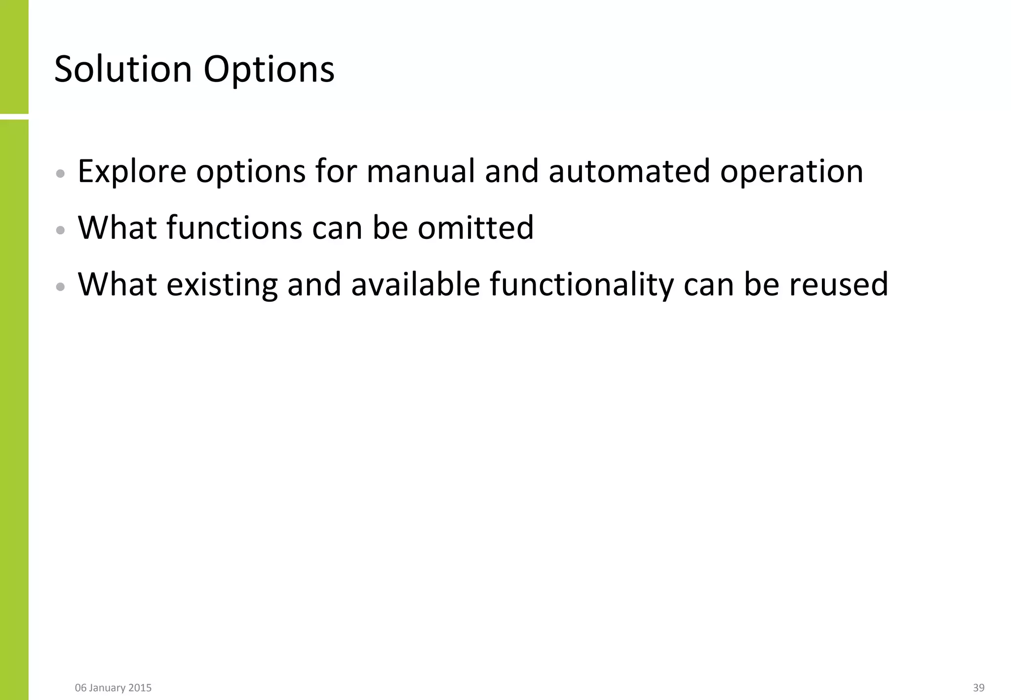 Solution Options
• Explore options for manual and automated operation
• What functions can be omitted
• What existing and available functionality can be reused
06 January 2015 39
 