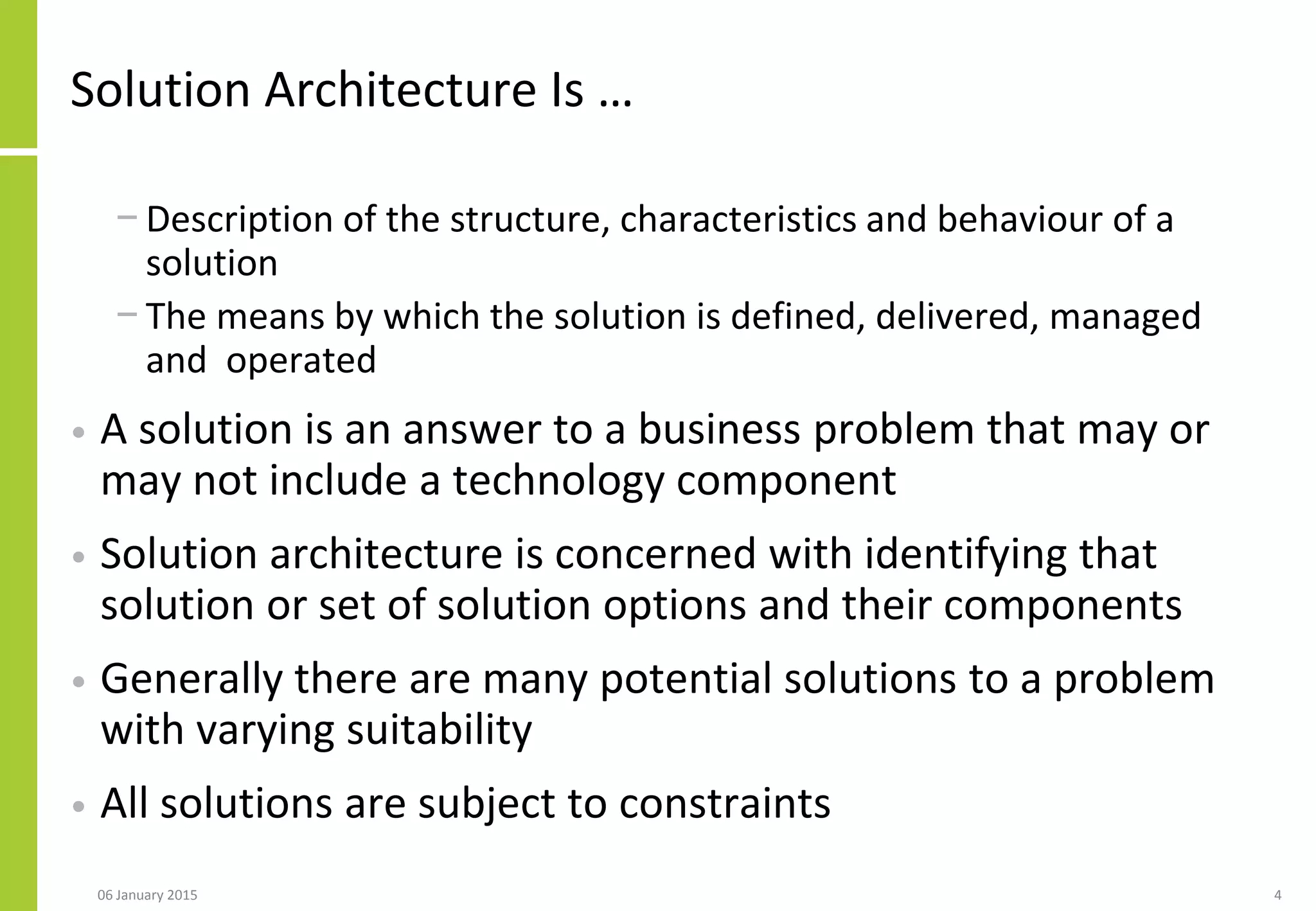 4
Solution Architecture Is …
− Description of the structure, characteristics and behaviour of a
solution
− The means by which the solution is defined, delivered, managed
and operated
• A solution is an answer to a business problem that may or
may not include a technology component
• Solution architecture is concerned with identifying that
solution or set of solution options and their components
• Generally there are many potential solutions to a problem
with varying suitability
• All solutions are subject to constraints
06 January 2015
 
