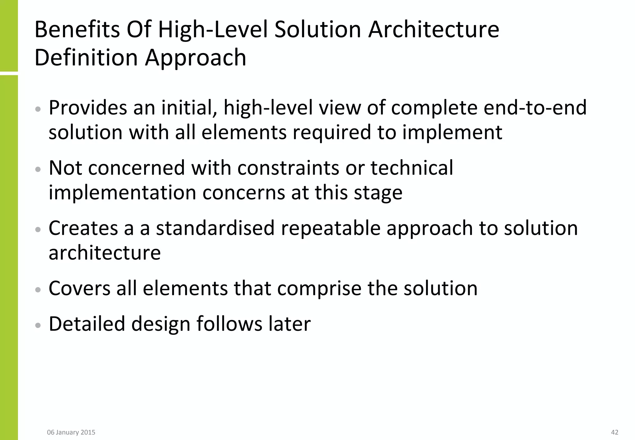 Benefits Of High-Level Solution Architecture
Definition Approach
• Provides an initial, high-level view of complete end-to-end
solution with all elements required to implement
• Not concerned with constraints or technical
implementation concerns at this stage
• Creates a a standardised repeatable approach to solution
architecture
• Covers all elements that comprise the solution
• Detailed design follows later
06 January 2015 42
 