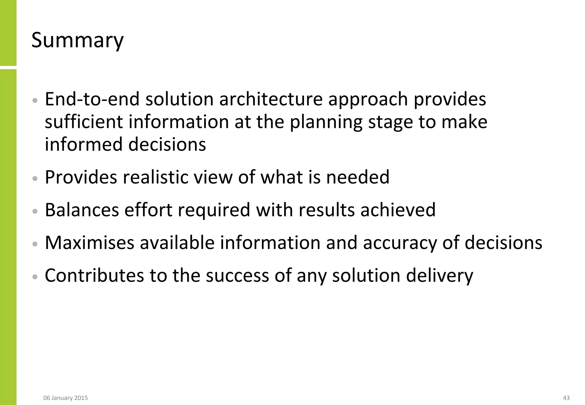 Summary
• End-to-end solution architecture approach provides
sufficient information at the planning stage to make
informed decisions
• Provides realistic view of what is needed
• Balances effort required with results achieved
• Maximises available information and accuracy of decisions
• Contributes to the success of any solution delivery
06 January 2015 43
 