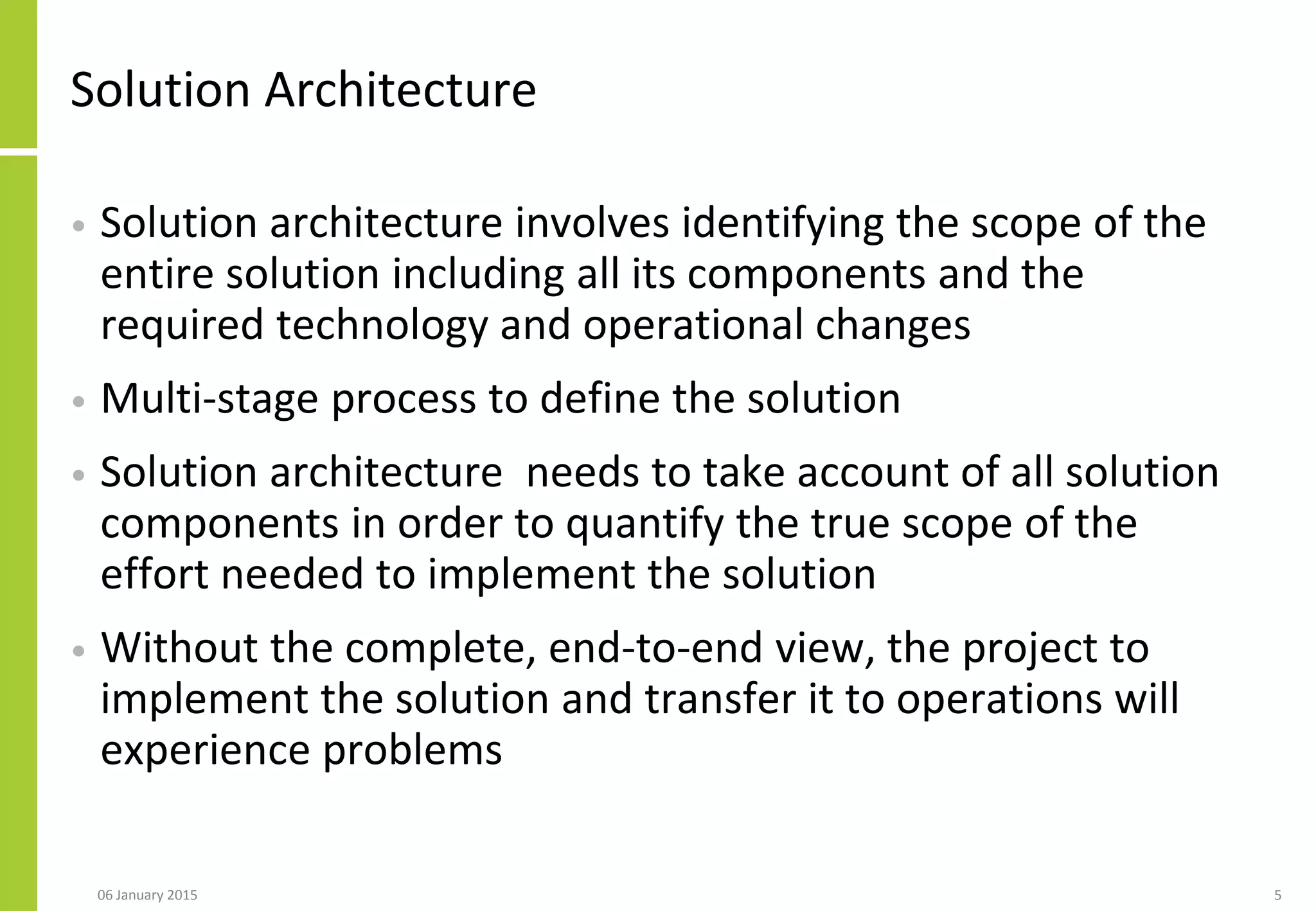 Solution Architecture
• Solution architecture involves identifying the scope of the
entire solution including all its components and the
required technology and operational changes
• Multi-stage process to define the solution
• Solution architecture needs to take account of all solution
components in order to quantify the true scope of the
effort needed to implement the solution
• Without the complete, end-to-end view, the project to
implement the solution and transfer it to operations will
experience problems
506 January 2015
 