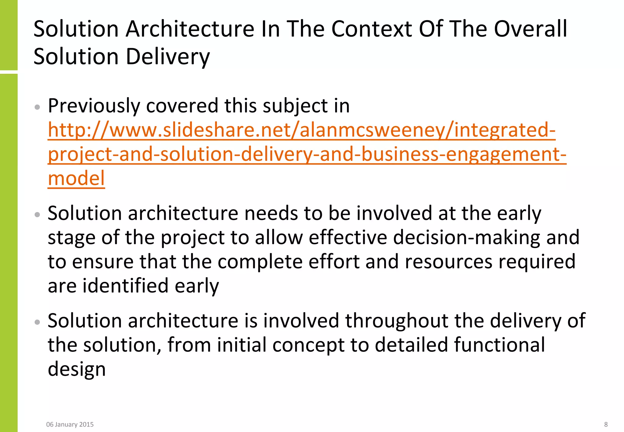 Solution Architecture In The Context Of The Overall
Solution Delivery
• Previously covered this subject in
http://www.slideshare.net/alanmcsweeney/integrated-
project-and-solution-delivery-and-business-engagement-
model
• Solution architecture needs to be involved at the early
stage of the project to allow effective decision-making and
to ensure that the complete effort and resources required
are identified early
• Solution architecture is involved throughout the delivery of
the solution, from initial concept to detailed functional
design
806 January 2015
 