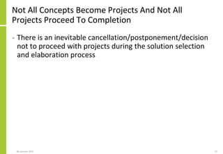Not All Concepts Become Projects And Not All
Projects Proceed To Completion
• There is an inevitable cancellation/postponement/decision
not to proceed with projects during the solution selection
and elaboration process
06 January 2015 12
 