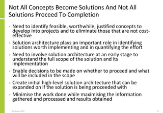 Not All Concepts Become Solutions And Not All
Solutions Proceed To Completion
• Need to identify feasible, worthwhile, justified concepts to
develop into projects and to eliminate those that are not cost-
effective
• Solution architecture plays an important role in identifying
solutions worth implementing and in quantifying the effort
• Need to involve solution architecture at an early stage to
understand the full scope of the solution and its
implementation
• Enable decisions to be made on whether to proceed and what
will be included in the scope
• Create initial high-level solution architecture that can be
expanded on if the solution is being proceeded with
• Minimise the work done while maximising the information
gathered and processed and results obtained
06 January 2015 13
 