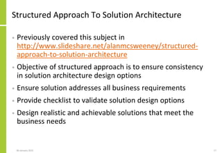 Structured Approach To Solution Architecture
• Previously covered this subject in
http://www.slideshare.net/alanmcsweeney/structured-
approach-to-solution-architecture
• Objective of structured approach is to ensure consistency
in solution architecture design options
• Ensure solution addresses all business requirements
• Provide checklist to validate solution design options
• Design realistic and achievable solutions that meet the
business needs
06 January 2015 17
 