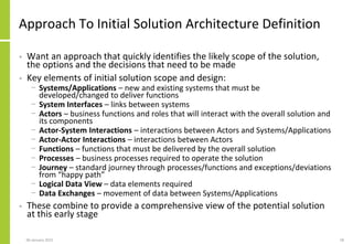Approach To Initial Solution Architecture Definition
• Want an approach that quickly identifies the likely scope of the solution,
the options and the decisions that need to be made
• Key elements of initial solution scope and design:
− Systems/Applications – new and existing systems that must be
developed/changed to deliver functions
− System Interfaces – links between systems
− Actors – business functions and roles that will interact with the overall solution and
its components
− Actor-System Interactions – interactions between Actors and Systems/Applications
− Actor-Actor Interactions – interactions between Actors
− Functions – functions that must be delivered by the overall solution
− Processes – business processes required to operate the solution
− Journey – standard journey through processes/functions and exceptions/deviations
from “happy path”
− Logical Data View – data elements required
− Data Exchanges – movement of data between Systems/Applications
• These combine to provide a comprehensive view of the potential solution
at this early stage
06 January 2015 18
 