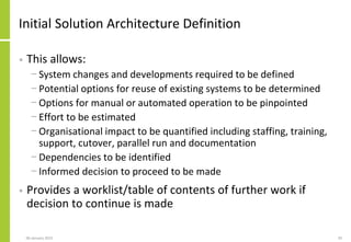 Initial Solution Architecture Definition
• This allows:
− System changes and developments required to be defined
− Potential options for reuse of existing systems to be determined
− Options for manual or automated operation to be pinpointed
− Effort to be estimated
− Organisational impact to be quantified including staffing, training,
support, cutover, parallel run and documentation
− Dependencies to be identified
− Informed decision to proceed to be made
• Provides a worklist/table of contents of further work if
decision to continue is made
06 January 2015 20
 