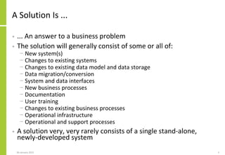 A Solution Is ...
• ... An answer to a business problem
• The solution will generally consist of some or all of:
− New system(s)
− Changes to existing systems
− Changes to existing data model and data storage
− Data migration/conversion
− System and data interfaces
− New business processes
− Documentation
− User training
− Changes to existing business processes
− Operational infrastructure
− Operational and support processes
• A solution very, very rarely consists of a single stand-alone,
newly-developed system
306 January 2015
 