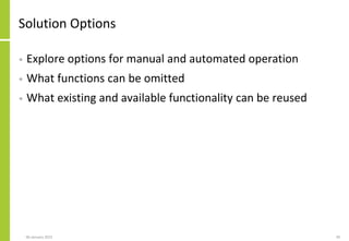 Solution Options
• Explore options for manual and automated operation
• What functions can be omitted
• What existing and available functionality can be reused
06 January 2015 39
 