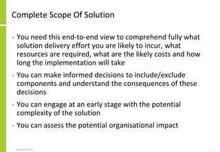 Complete Scope Of Solution
• You need this end-to-end view to comprehend fully what
solution delivery effort you are likely to incur, what
resources are required, what are the likely costs and how
long the implementation will take
• You can make informed decisions to include/exclude
components and understand the consequences of these
decisions
• You can engage at an early stage with the potential
complexity of the solution
• You can assess the potential organisational impact
06 January 2015 7
 