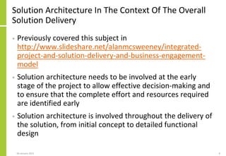 Solution Architecture In The Context Of The Overall
Solution Delivery
• Previously covered this subject in
http://www.slideshare.net/alanmcsweeney/integrated-
project-and-solution-delivery-and-business-engagement-
model
• Solution architecture needs to be involved at the early
stage of the project to allow effective decision-making and
to ensure that the complete effort and resources required
are identified early
• Solution architecture is involved throughout the delivery of
the solution, from initial concept to detailed functional
design
806 January 2015
 