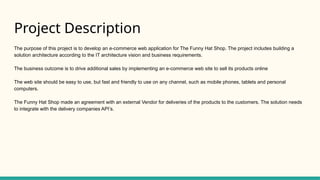 Project Description
The purpose of this project is to develop an e-commerce web application for The Funny Hat Shop. The project includes building a
solution architecture according to the IT architecture vision and business requirements.
The business outcome is to drive additional sales by implementing an e-commerce web site to sell its products online
The web site should be easy to use, but fast and friendly to use on any channel, such as mobile phones, tablets and personal
computers.
The Funny Hat Shop made an agreement with an external Vendor for deliveries of the products to the customers. The solution needs
to integrate with the delivery companies API’s.
 