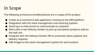 In Scope
The following architecture building blocks are in scope of this project:
● Create an e-commerce web application hosting on the AWS platform
● Integration with the stock management and invoicing systems
● Stand up a e-mail service to communicate to customer
● Work with a new Delivery Vendor to pick up and deliver products sold on
the web site
● Integrate with the Delivery Vendor API to automate status updates and
delivery requests
● Add images to the stock management system for each product
 