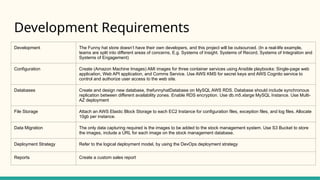 Development Requirements
Development The Funny hat store doesn’t have their own developers, and this project will be outsourced. (In a real-life example,
teams are split into different areas of concerns, E.g. Systems of Insight. Systems of Record, Systems of Integration and
Systems of Engagement)
Configuration Create (Amazon Machine Images) AMI images for three container services using Ansible playbooks: Single-page web
application, Web API application, and Comms Service. Use AWS KMS for secret keys and AWS Cognito service to
control and authorize user access to the web site.
Databases Create and design new database, thefunnyhatDatabase on MySQL AWS RDS. Database should include synchronous
replication between different availability zones. Enable RDS encryption. Use db.m5.xlarge MySQL Instance. Use Multi-
AZ deployment
File Storage Attach an AWS Elastic Block Storage to each EC2 Instance for configuration files, exception files, and log files. Allocate
10gb per instance.
Data Migration The only data capturing required is the images to be added to the stock management system. Use S3 Bucket to store
the images, include a URL for each image on the stock management database.
Deployment Strategy Refer to the logical deployment model, by using the DevOps deployment strategy
Reports Create a custom sales report
 